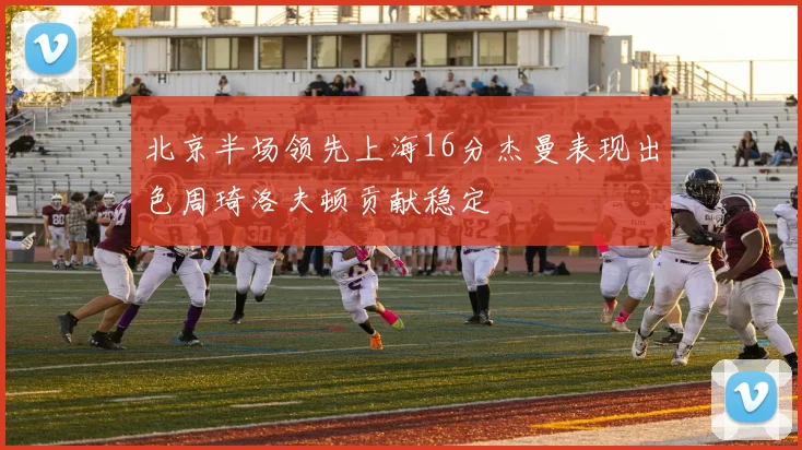 北京半场领先上海16分杰曼表现出色周琦洛夫顿贡献稳定
