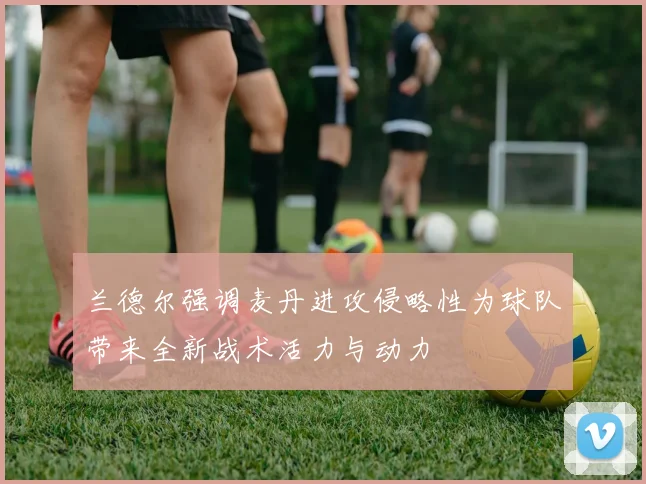 兰德尔强调麦丹进攻侵略性为球队带来全新战术活力与动力