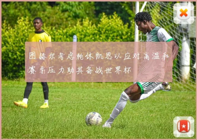 图赫尔考虑轮休凯恩以应对高温和赛季压力助其备战世界杯