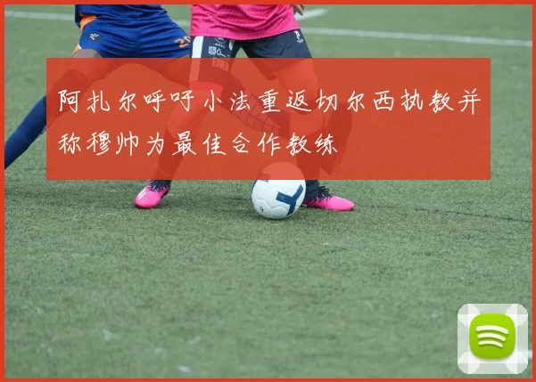 阿扎尔呼吁小法重返切尔西执教并称穆帅为最佳合作教练