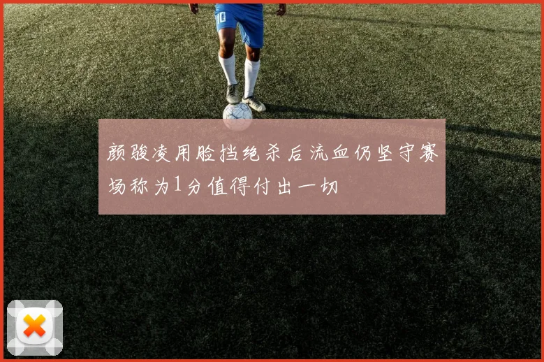 颜骏凌用脸挡绝杀后流血仍坚守赛场称为1分值得付出一切