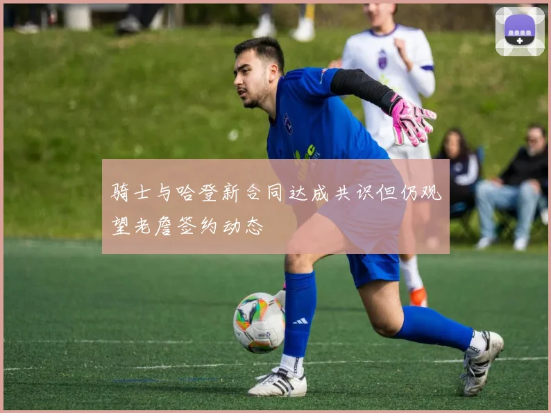 骑士与哈登新合同达成共识但仍观望老詹签约动态