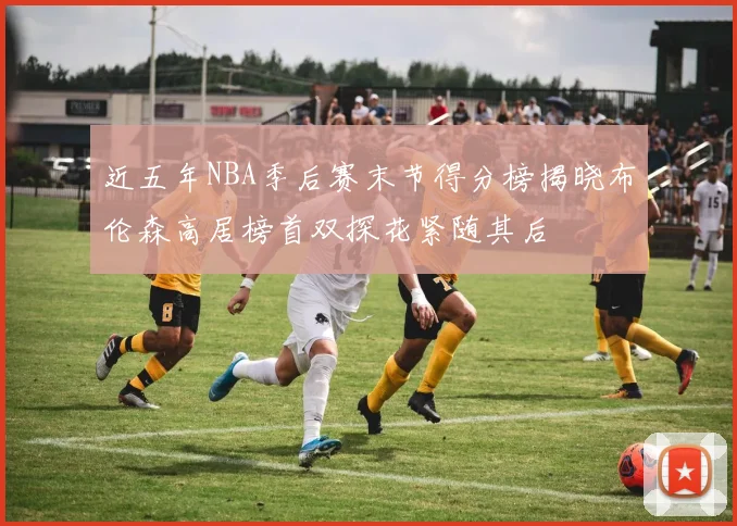 近五年NBA季后赛末节得分榜揭晓布伦森高居榜首双探花紧随其后