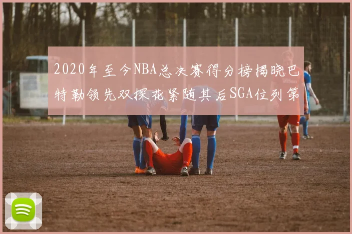 2020年至今NBA总决赛得分榜揭晓巴特勒领先双探花紧随其后SGA位列第四