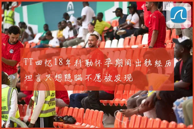 TT回忆18年科勒怀孕期间出轨经历坦言只想隐瞒不愿被发现