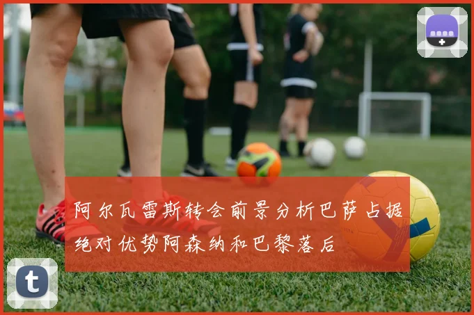 阿尔瓦雷斯转会前景分析巴萨占据绝对优势阿森纳和巴黎落后