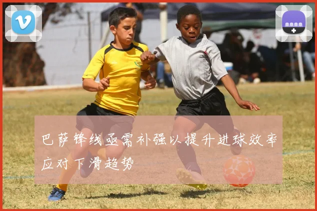 巴萨锋线亟需补强以提升进球效率应对下滑趋势