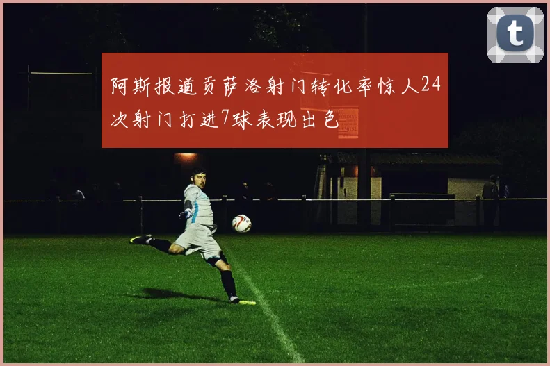 阿斯报道贡萨洛射门转化率惊人24次射门打进7球表现出色