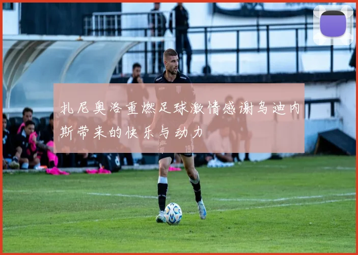 扎尼奥洛重燃足球激情感谢乌迪内斯带来的快乐与动力