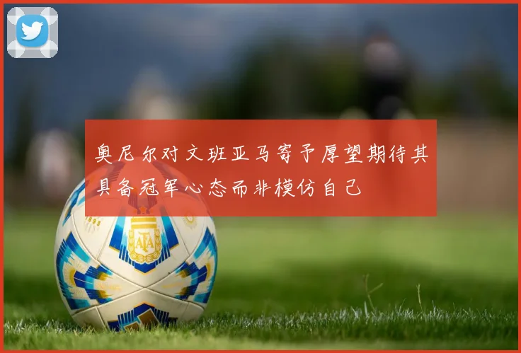 奥尼尔对文班亚马寄予厚望期待其具备冠军心态而非模仿自己