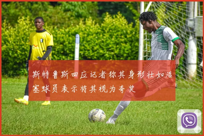 斯特鲁斯回应记者称其身形壮如活塞球员表示将其视为夸奖
